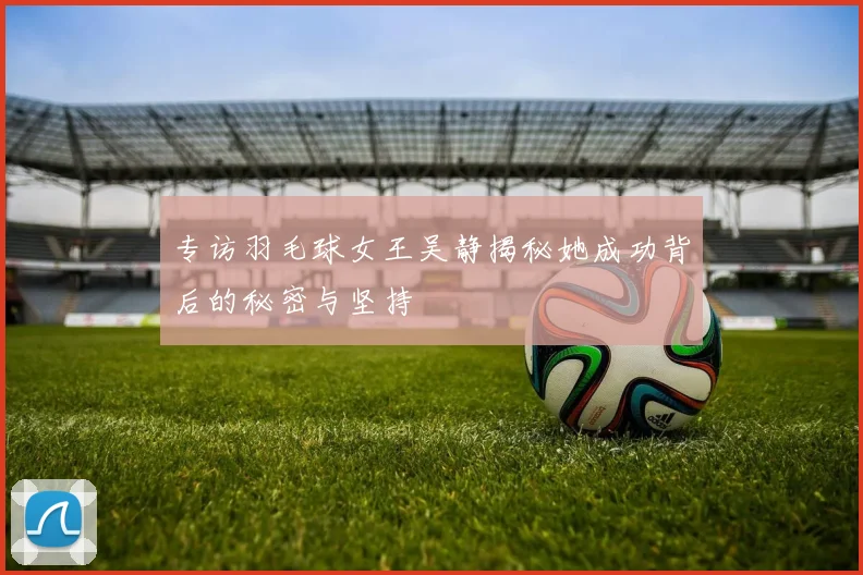 专访羽毛球女王吴静揭秘她成功背后的秘密与坚持