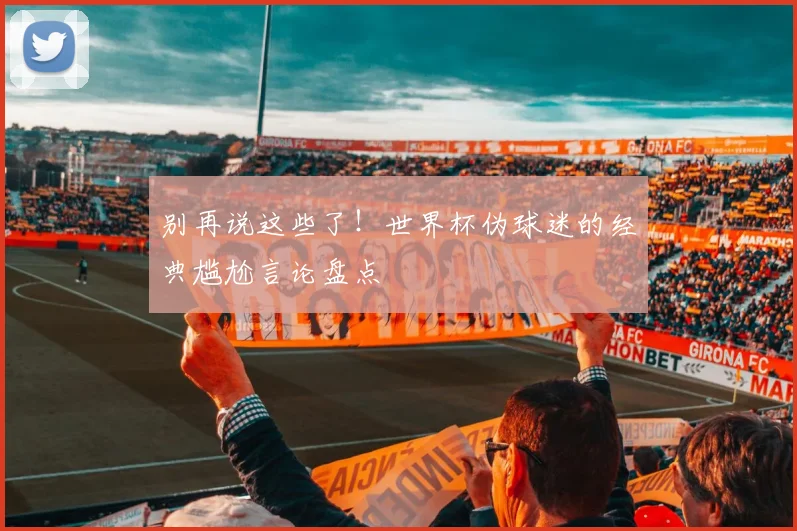 别再说这些了！世界杯伪球迷的经典尴尬言论盘点