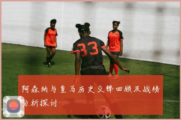 阿森纳与皇马历史交锋回顾及战绩分析探讨