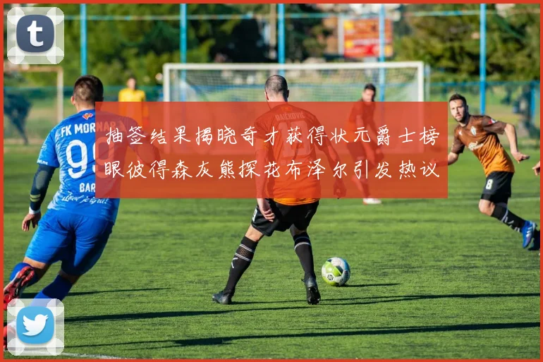 抽签结果揭晓奇才获得状元爵士榜眼彼得森灰熊探花布泽尔引发热议