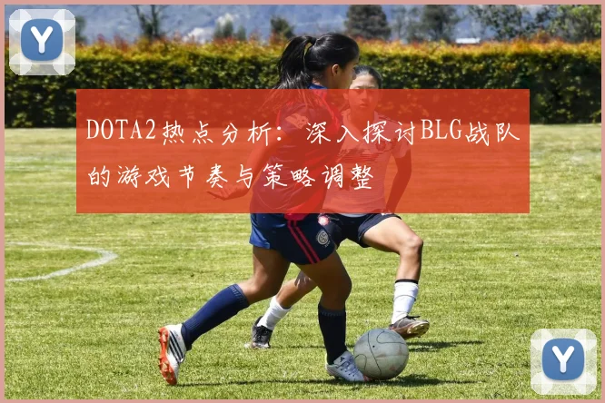 DOTA2热点分析：深入探讨BLG战队的游戏节奏与策略调整