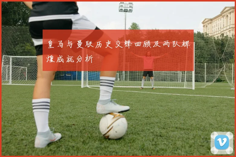 皇马与曼联历史交锋回顾及两队辉煌成就分析