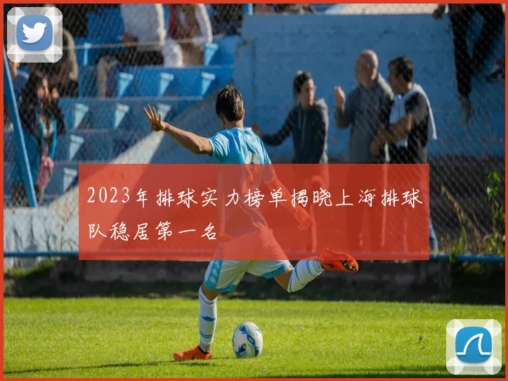 2023年排球实力榜单揭晓上海排球队稳居第一名