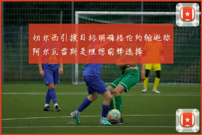 切尔西引援目标明确格伦约翰逊称阿尔瓦雷斯是理想前锋选择